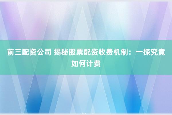前三配资公司 揭秘股票配资收费机制：一探究竟如何计费