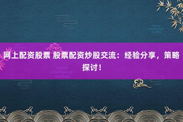 网上配资股票 股票配资炒股交流：经验分享，策略探讨！