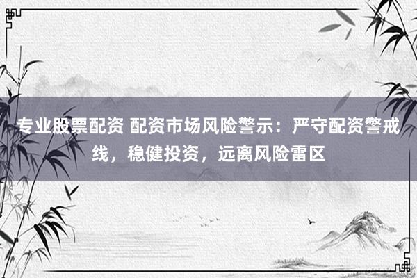 专业股票配资 配资市场风险警示：严守配资警戒线，稳健投资，远离风险雷区