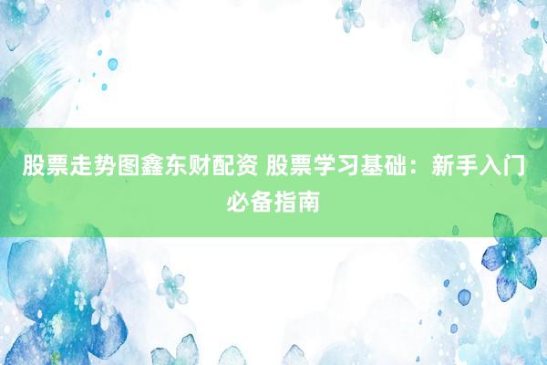 股票走势图鑫东财配资 股票学习基础：新手入门必备指南