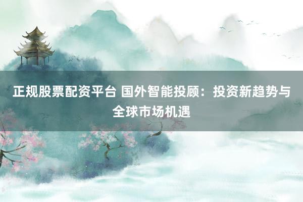 正规股票配资平台 国外智能投顾：投资新趋势与全球市场机遇
