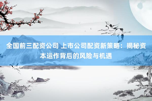 全国前三配资公司 上市公司配资新策略：揭秘资本运作背后的风险与机遇