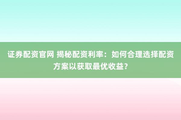 证券配资官网 揭秘配资利率：如何合理选择配资方案以获取最优收益？