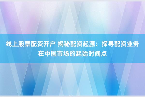 线上股票配资开户 揭秘配资起源：探寻配资业务在中国市场的起始时间点