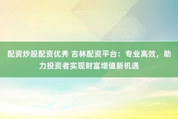 配资炒股配资优秀 吉林配资平台：专业高效，助力投资者实现财富增值新机遇