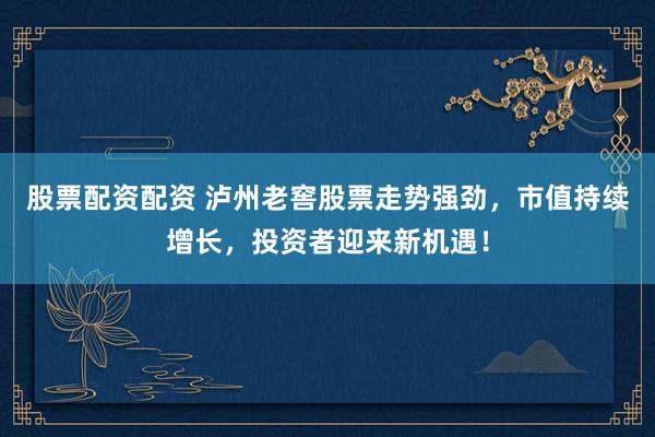 股票配资配资 泸州老窖股票走势强劲，市值持续增长，投资者迎来新机遇！