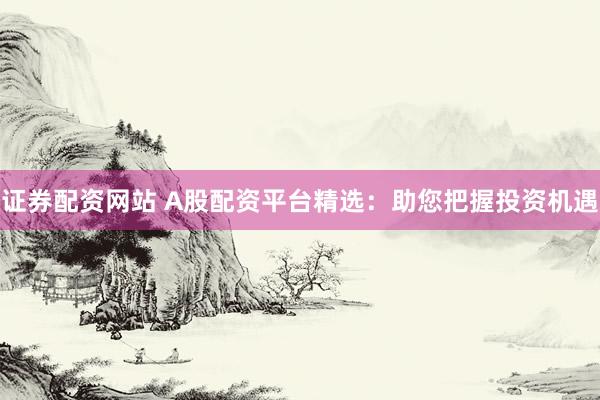 证券配资网站 A股配资平台精选：助您把握投资机遇