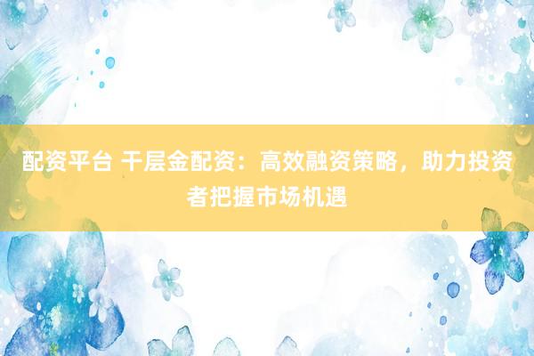 配资平台 干层金配资：高效融资策略，助力投资者把握市场机遇