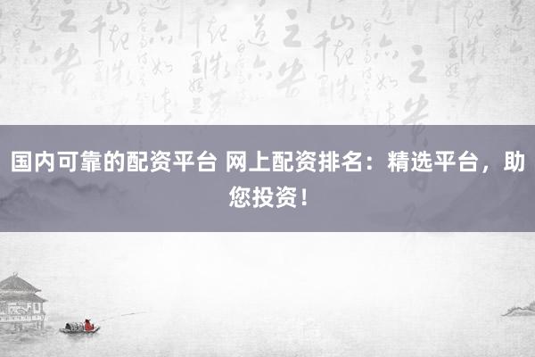 国内可靠的配资平台 网上配资排名：精选平台，助您投资！