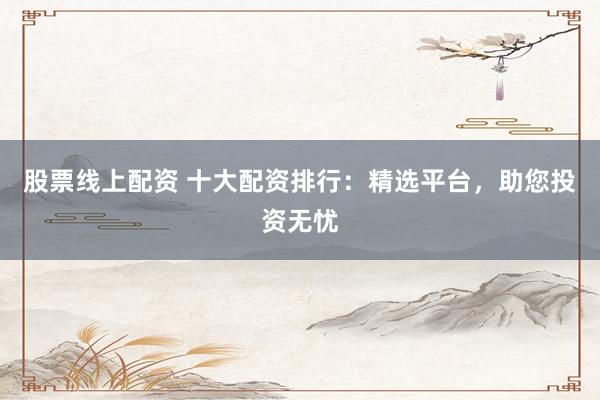 股票线上配资 十大配资排行：精选平台，助您投资无忧