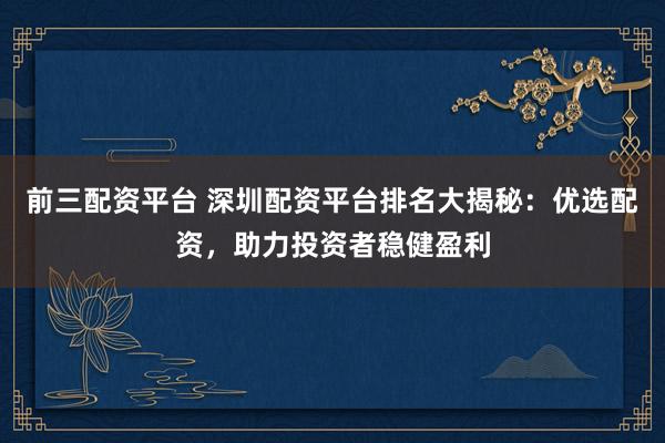 前三配资平台 深圳配资平台排名大揭秘：优选配资，助力投资者稳健盈利