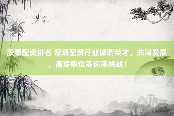 股票配资排名 深圳配资行业诚聘英才，共谋发展，高薪职位等你来挑战！