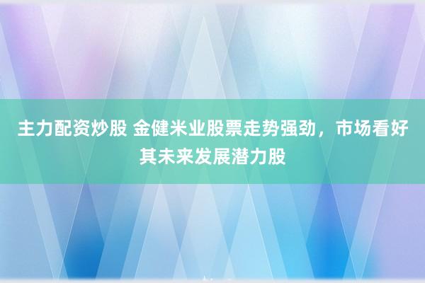 主力配资炒股 金健米业股票走势强劲，市场看好其未来发展潜力股