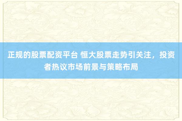 正规的股票配资平台 恒大股票走势引关注，投资者热议市场前景与策略布局