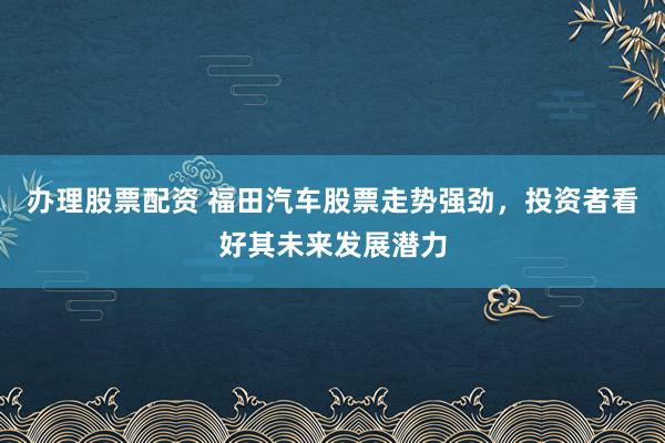 办理股票配资 福田汽车股票走势强劲，投资者看好其未来发展潜力