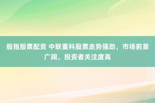 股指股票配资 中联重科股票走势强劲，市场前景广阔，投资者关注度高