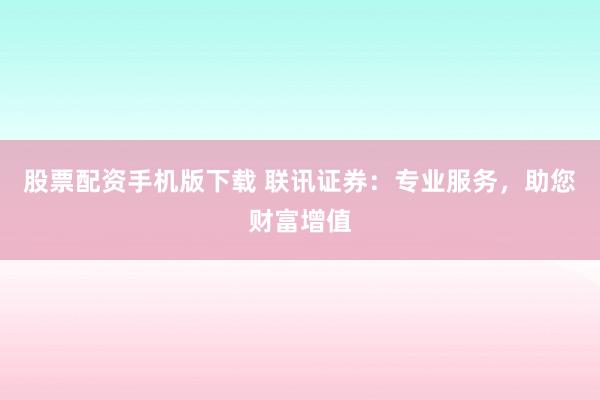 股票配资手机版下载 联讯证券：专业服务，助您财富增值
