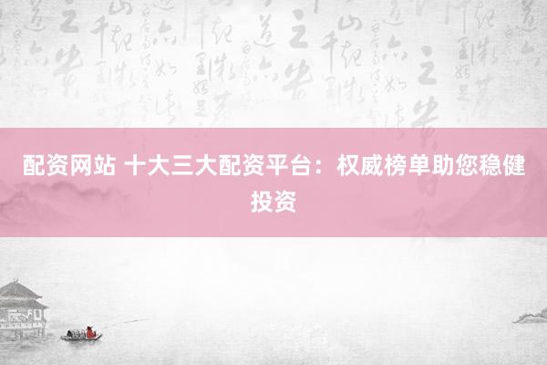 配资网站 十大三大配资平台：权威榜单助您稳健投资