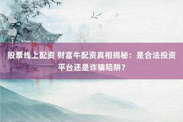 股票线上配资 财富牛配资真相揭秘：是合法投资平台还是诈骗陷阱？