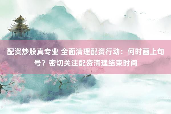 配资炒股真专业 全面清理配资行动：何时画上句号？密切关注配资清理结束时间