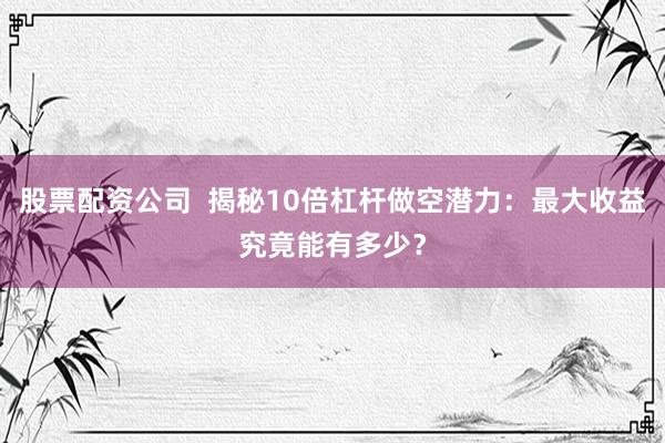 股票配资公司  揭秘10倍杠杆做空潜力：最大收益究竟能有多少？