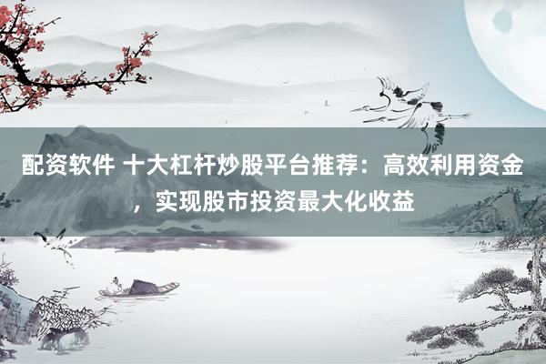 配资软件 十大杠杆炒股平台推荐：高效利用资金，实现股市投资最大化收益
