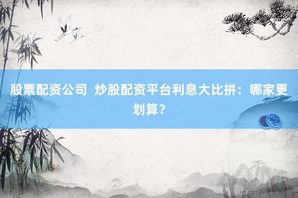 股票配资公司  炒股配资平台利息大比拼：哪家更划算？