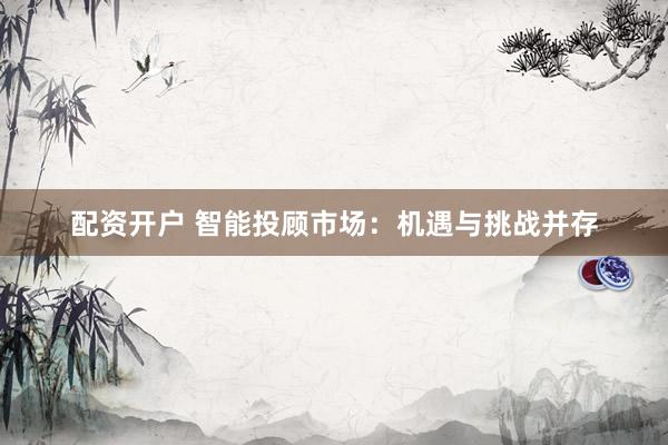 配资开户 智能投顾市场：机遇与挑战并存