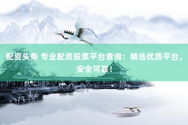 配资头条 专业配资股票平台查询：精选优质平台，安全可靠！