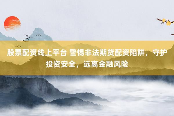 股票配资线上平台 警惕非法期货配资陷阱，守护投资安全，远离金融风险