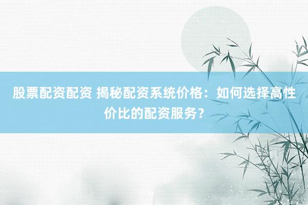 股票配资配资 揭秘配资系统价格：如何选择高性价比的配资服务？