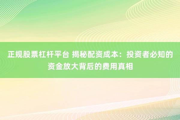 正规股票杠杆平台 揭秘配资成本：投资者必知的资金放大背后的费用真相