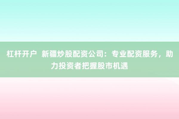 杠杆开户  新疆炒股配资公司：专业配资服务，助力投资者把握股市机遇