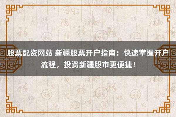 股票配资网站 新疆股票开户指南：快速掌握开户流程，投资新疆股市更便捷！