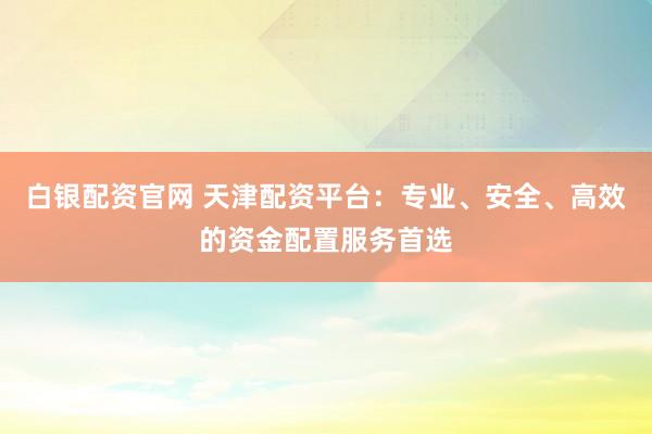 白银配资官网 天津配资平台：专业、安全、高效的资金配置服务首选