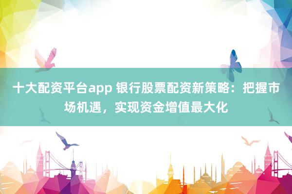 十大配资平台app 银行股票配资新策略：把握市场机遇，实现资金增值最大化