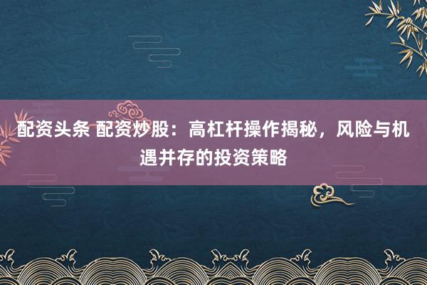 配资头条 配资炒股：高杠杆操作揭秘，风险与机遇并存的投资策略