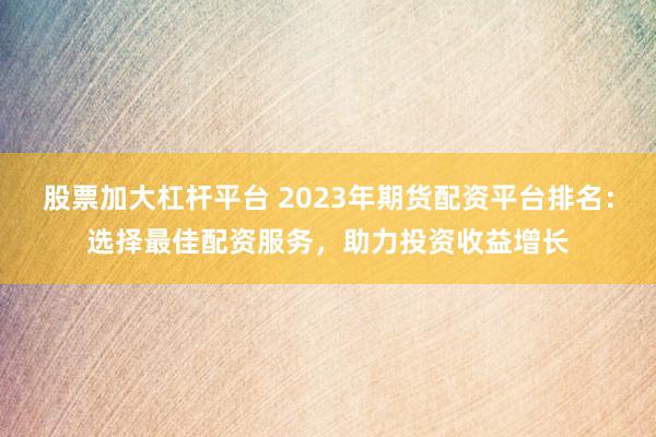 股票加大杠杆平台 2023年期货配资平台排名：选择最佳配资服务，助力投资收益增长