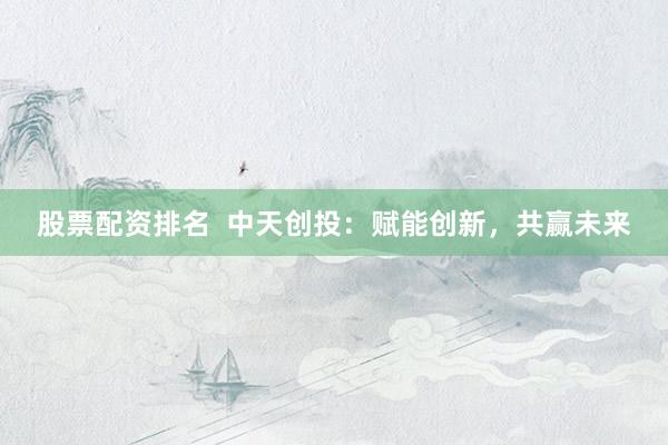 股票配资排名  中天创投：赋能创新，共赢未来