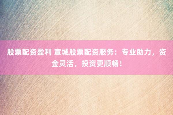 股票配资盈利 宣城股票配资服务：专业助力，资金灵活，投资更顺畅！