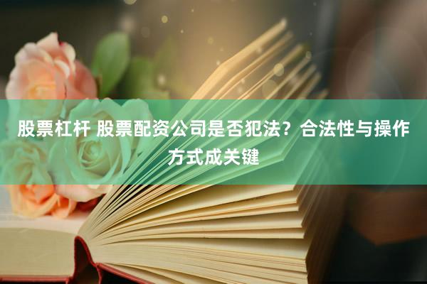 股票杠杆 股票配资公司是否犯法？合法性与操作方式成关键