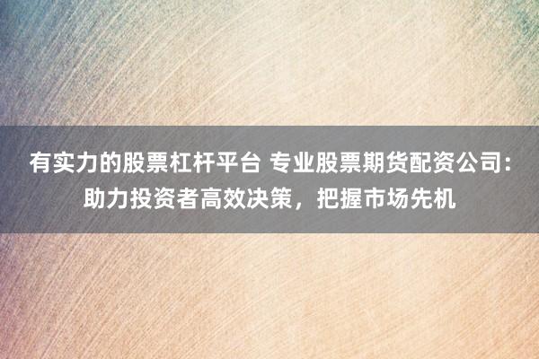有实力的股票杠杆平台 专业股票期货配资公司：助力投资者高效决策，把握市场先机