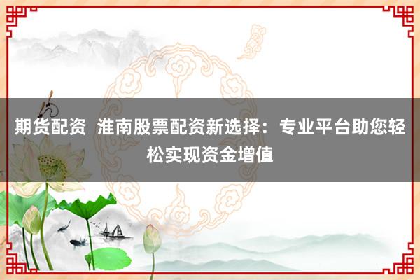 期货配资  淮南股票配资新选择：专业平台助您轻松实现资金增值