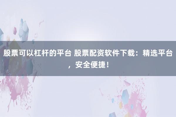 股票可以杠杆的平台 股票配资软件下载：精选平台，安全便捷！
