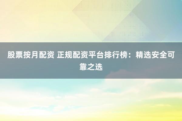 股票按月配资 正规配资平台排行榜：精选安全可靠之选