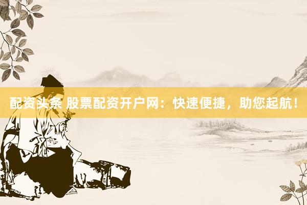 配资头条 股票配资开户网：快速便捷，助您起航！