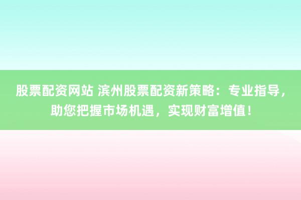 股票配资网站 滨州股票配资新策略：专业指导，助您把握市场机遇，实现财富增值！