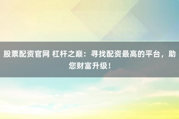 股票配资官网 杠杆之巅：寻找配资最高的平台，助您财富升级！