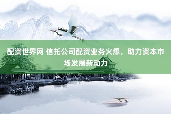 配资世界网 信托公司配资业务火爆，助力资本市场发展新动力
