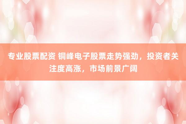 专业股票配资 铜峰电子股票走势强劲，投资者关注度高涨，市场前景广阔
